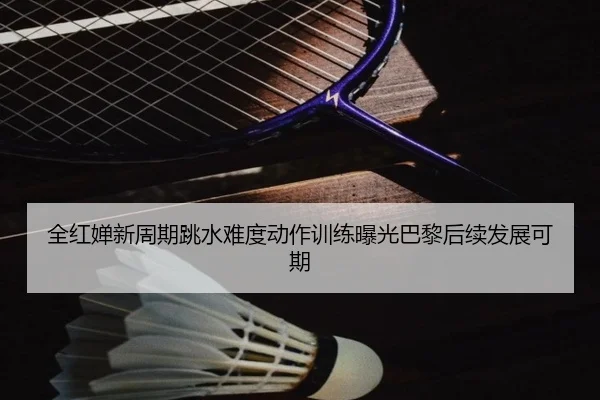 全红婵新周期跳水难度动作训练曝光巴黎后续发展可期