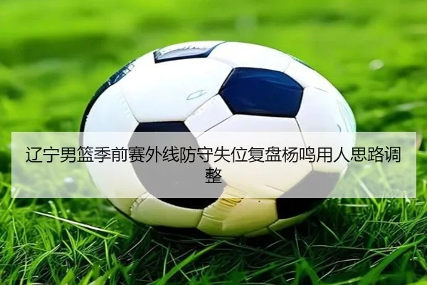 辽宁男篮季前赛外线防守失位复盘杨鸣用人思路调整
